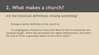 2. What makes a church?
Are the historical definitions missing something?
Perhaps a better definition of the church is:
“A congregation of believers where the Word of God is consistently and
correctly taught, where the sacraments are rightly administered, and where
the love of Christ is genuinely shown to the entire world.”
 
