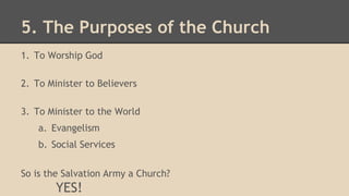 5. The Purposes of the Church
1. To Worship God
2. To Minister to Believers
3. To Minister to the World
a. Evangelism
b. Social Services
So is the Salvation Army a Church?
YES!
 