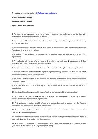 For writing services Contact us : info@academicmania.com 
Skype: infoacademicmania 
Friendly customer services. 
Project topics areas and titles 
1) An analysis and evaluation of an organisation’s budgetary control system and its links with 
performance management and decision making. 
2) An evaluation of how the introduction of a new technology can assist an organisation in achieving 
its business objectives. 
3) An assessment of the potential impact of an aspect of impending legislation on the operations and 
financial position of an organisation. 
4) A review of the business management and accounting issues of environmental costs of an 
organisation. 
5) An evaluation of the use of short term and long term Islamic financial instruments and their 
impact on the financial statements of an organisation. 
6) A critical review of key factors or indicators in the motivation of employees in an organisation. 
7) A critical evaluation of the restructuring of an organisation’s operational activities and the effect 
on the organisation’s financial performance. 
8) An analysis and evaluation of the business and financial performance of an organisation over a 
three year period. 
9) A critical evaluation of the planning and implementation of an information system in an 
organisation. 
10) A review of the effectiveness of the use of costing techniques within an organisation. 
11) An investigation into the financial and operational costs and benefits of the internal audit / 
internal review activities within an organisation. 
12) An investigation into the possible effects of a proposed accounting standard on the financial 
statements and business activities of an organisation. 
13) An evaluation of the contribution made by human resource activities to the attainment of 
business and financial objectives. 
14) An appraisal of the business and financial objectives of a strategic investment decision made by 
an organisation and its impact on key stakeholders. 
15) An analysis and evaluation of the management of an organisation’s working capital over a three 
year period and its impact on the organisation’s funding 
 