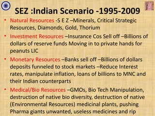 SEZ :Indian Scenario -1995-2009
• Natural Resources -S E Z –Minerals, Critical Strategic
  Resources, Diamonds, Gold, Thorium
• Investment Resources –Insurance Cos Sell off –Billions of
  dollars of reserve funds Moving in to private hands for
  peanuts LIC
• Monetary Resources –Banks sell off –Billions of dollars
  deposits funneled to stock markets –Reduce Interest
  rates, manipulate inflation, loans of billions to MNC and
  their Indian counterparts
• Medical/Bio Resources –GMOs, Bio Tech Manipulation,
  destruction of native bio diversity, destruction of native
  (Environmental Resources) medicinal plants, pushing
  Pharma giants unwanted, useless medicines and rip
 
