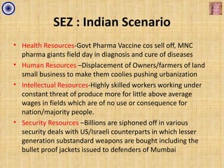 SEZ : Indian Scenario
• Health Resources-Govt Pharma Vaccine cos sell off, MNC
  pharma giants field day in diagnosis and cure of diseases
• Human Resources –Displacement of Owners/farmers of land
  small business to make them coolies pushing urbanization
• Intellectual Resources-Highly skilled workers working under
  constant threat of produce more for little above average
  wages in fields which are of no use or consequence for
  nation/majority people.
• Security Resources –Billions are siphoned off in various
  security deals with US/Israeli counterparts in which lesser
  generation substandard weapons are bought including the
  bullet proof jackets issued to defenders of Mumbai
 