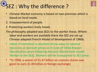 SEZ : Why the difference ?
• Chinese Market economy is based on two premises which is
   based on local needs.
2. Empowerment of people.
2. Protecting workers lively hoods.
The philosophy adapted was SEZs to the worker Areas. Where
   labor and workers are available there the SEZ are set up.
   Chinese adapted French Model of development of 1960s.
• Indian Privatization is absolute throw away of national
   resources at discount prices as in Case of Initial Russian
   liberalization years following Harvard /World bank model.
   Worker to the SEZs. Workers will be transported to SEZ areas.
• *In 1998, a waiver of $1.67 billion on customs duties was
   given to earn $1.04 billion in foreign exchange)
 