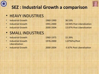 SEZ : Industrial Growth a comparison
• HEAVY INDUSTRIES
•   Industrial Growth   1960-1990   36.53%
•   Industrial Growth   1991-2000   14.94% Post Liberalization
•   Industrial Growth   2000-2004   13.87% Post Liberalization

• SMALL INDUSTRIES
•   Industrial Growth   1960-1975   15.39%
•   Industrial Growth   1976-2000   1.07%Pre/Post
    Liberalization
•   Industrial Growth   2000-2004   -5.67% Post Liberalization
 