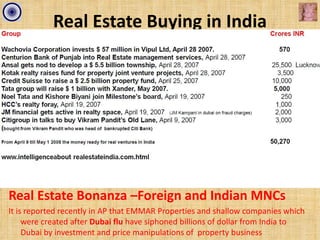 Real Estate Buying in India




Real Estate Bonanza –Foreign and Indian MNCs
It is reported recently in AP that EMMAR Properties and shallow companies which
     were created after Dubai flu have siphoned billions of dollar from India to
     Dubai by investment and price manipulations of property business
 