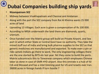 Dubai Companies building ship yards
•   Nizampatnam SEZ
•   Midway between Visakhapatnam and Chennai and Andaman
•   Along with the port the SEZ company from Ral Al Kheima wants 25 000
    acres of land
•   Uprooting 13 Villages. Each acre is given a compensation of Rs 100 000.
•   According to NRSA underneath the land there are diamonds, quartz,
    uranium.
•   Once handed over the Matrix group will build an Private Airport, and Sea
    port in which either State or Central Govt have no authority. They take the
    mined stuff out of India and bring bulk pharma supplies to the SEZ so that
    generic medicines are manufactured and exported. To make even a pin or
    ride camels Indians go there to work. The only engineering colleges there
    are the one started by BITS etc last year. Yet they come to build the ports.
    Matrix subcontracts this to Taiwanese company which employees Chinese
    labor as done in case of GMR HYD airport. Also this emirate is a hub of ISI
    CIA and Mosaad and has a intel listening post for US and Israelis over Iran.
    26000 acres in foreign hands if turn hostile ?
 