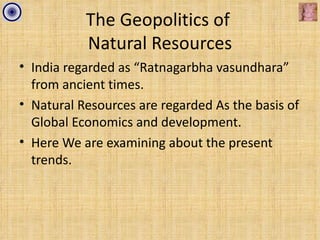 The Geopolitics of
           Natural Resources
• India regarded as “Ratnagarbha vasundhara”
  from ancient times.
• Natural Resources are regarded As the basis of
  Global Economics and development.
• Here We are examining about the present
  trends.
 