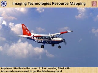 Imaging Technologies Resource Mapping




Airplanes Like this in the name of cloud seeding fitted with
Advanced censors used to get the data from ground
 