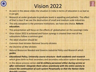 Vision 2022
•   As seen in the above slides the situation in India in terms of education is as bad as
    it can get.
•   Research at under graduate to graduate levels is appalling and pathetic. The effect
    of that is clear If we see the destruction of small and medium scale industries.
•   The only exception is the premiere Institutions. we have one choice. Reform
    education.
•   This presentation will focus on the effects of globalisation on the sovereign India
•   Once Vision 2022 is achieved and fusion synergy is created then rest of the
    subsystems follow a common goal.
•   The ideal situation should be-
•   Common Goal dictates National Security dictates
•   the Doctrine of War dictates
•   Natural Resources Needed and Governs Industrial Policy and Research which
    guides
•   Educational Policy, University course structure –both academic and research
    which gives birth to Post secondary and secondary education system development.
•   In the above process senior civil & military personnel either during service or
    after retirement integrate them selves seamlessly with the entire society to
    ensure the continuation of such system Perpetually so that the Nation State
 