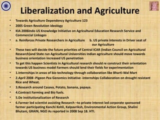 Liberalization and Agriculture
•   Towards Agriculture Dependency Agriculture 123
•   2005 Green Revolution ideology
•   KIA 2006Indo US Knowledge Initiative on Agricultural Education Research Service and
    Commercial Linkages
•   a. Reinforces Private Researchers in Agriculture b. US private interests in Driver seat of
                                                          our Agriculture
•   These two will decide the future priorities of Central ICAR (Indian Council on Agricultural
    Research)and State run Agricultural Universities Indian agriculture should move towards
    business orientation increased US penetration
•   To get this happen Scientists in Agricultural research should re construct their orientation
    towards US business model Farmers should lend their fields for experimentation
•   1.Internships in areas of bio technology through collaboration like Bharti-Wal Mart
•   2.April 2008 -Pigeon Pea Genomics Initiative -internships Collaboration on drought resistant
    Rice and Wheat.
•   3.Research around Casava, Potato, banana, papaya.
•   4.Contract Farming and Bio fuels.
•   5.De institutionalization of Research
•   6.Farmer led scientist assisting Research –to private interest led corporate sponsored
    farmer participating Kanchi Kohli, Kalpavriksh, Environmental Action Group, Shalini
    Bhutani, GRAIN, NGO As reported in 2008 Sep 18. HTI.
 