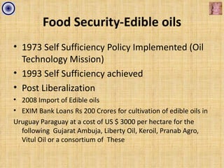 Food Security-Edible oils
• 1973 Self Sufficiency Policy Implemented (Oil
  Technology Mission)
• 1993 Self Sufficiency achieved
• Post Liberalization
• 2008 Import of Edible oils
• EXIM Bank Loans Rs 200 Crores for cultivation of edible oils in
Uruguay Paraguay at a cost of US $ 3000 per hectare for the
  following Gujarat Ambuja, Liberty Oil, Keroil, Pranab Agro,
  Vitul Oil or a consortium of These
 