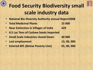 Food Security Biodiversity small
          scale industry data
•   National Bio Diversity Authority annual Report2008
•   Total Medicinal Plants                   15 000
•   Near Extinction in Villages of India     429
•   6.5 Lac Tons of Cashew Seeds Imported
•   Small Scale Industries closed Down       40 000
•   Lost employment                          13, 00, 000
•   Entered BPL (Below Poverty Line)         65, 00, 000
 