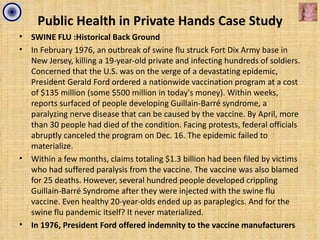 Public Health in Private Hands Case Study
•   SWINE FLU :Historical Back Ground
•   In February 1976, an outbreak of swine flu struck Fort Dix Army base in
    New Jersey, killing a 19-year-old private and infecting hundreds of soldiers.
    Concerned that the U.S. was on the verge of a devastating epidemic,
    President Gerald Ford ordered a nationwide vaccination program at a cost
    of $135 million (some $500 million in today's money). Within weeks,
    reports surfaced of people developing Guillain-Barré syndrome, a
    paralyzing nerve disease that can be caused by the vaccine. By April, more
    than 30 people had died of the condition. Facing protests, federal officials
    abruptly canceled the program on Dec. 16. The epidemic failed to
    materialize.
•   Within a few months, claims totaling $1.3 billion had been filed by victims
    who had suffered paralysis from the vaccine. The vaccine was also blamed
    for 25 deaths. However, several hundred people developed crippling
    Guillain-Barré Syndrome after they were injected with the swine flu
    vaccine. Even healthy 20-year-olds ended up as paraplegics. And for the
    swine flu pandemic itself? It never materialized.
•   In 1976, President Ford offered indemnity to the vaccine manufacturers
 