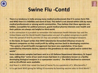 Swine Flu -Contd
•   There is a tendency in India among many medical professionals that if it comes form FDA
    and WHO then it is infallible and word of God. This belief is not shared within USA by many
    medical professionals or among world communities. They believe that these agencies are
    fallible, susceptible for political pressure, guard medical pharma interests over health and
    their policies are always not helpful to third world.
•   In this connection it is prudent to remember the Indonesian Health Minister has said the
    United States and the World Health Organization are part of a global conspiracy to profit
    from the spread of bird flu and the US may use samples to produce biological weapons.
•   In the book, Dr Supari writes that WHO laboratories forwarded influenza viruses to
    Western companies so they could profit by selling vaccines back to developing countries:
    "The system of world health management has been very exploitative. It has been
    controlled by inhumanly desires, based on the greediness to raise capital and to control the
    world.“
•   Some Indonesian samples had been sent to a US Defense Department laboratory, Dr Supari
    says, adding that "some of our seed viruses had been in a laboratory known as a facility
    developing biological weapons in a superpower country". The WHO declined to comment
    and no US officials were available.
•   And Now it is WHO that raised the level of Swine Flu to a pandemic of 5. Who benefits ?
•   Is it a get back WHO giving for falling US economy by boosting vaccine sales to third World ?
 