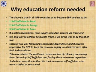 Why education reform needed
•   The above is true in all GPP countries as to become GPP one has to be
•   1.Self Sufficient in Food
•   2.Self Sufficient in Energy
•   3.Self sufficient in Arms
•   If a nation lacks these, their supply should be assured via trade and
•   the only way to enforce Favorable Trade is via direct war or by threat of
    war.
•   Colonial rule was followed by national independence and it became
    imperative for GPP to keep the resource supply un-hindered even after
    their independence.
•   This necessitated the continued remote control of colonies, preventing
    them becoming Self Sufficient and forcing them to become dependent.
•    India is no exception to this. We tried to become self sufficient --but
    were scuttled at every level.
 
