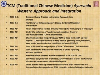 TCM (Traditional Chinese Medicine) Ayurveda
         Western Approach and Integration
•    2596 B. C.   Emperor Huang Ti asked to translate Ayurveda in to
                  Chinese
•    2697 B.C.    ‘Nei Ching’ or Yellow Emperor’s Classic if Internal Medicine
                  was written
•    1800 AD      Jesuit Missionaries started bringing most of the manuscripts in to Europe
•    1884 AD      Under the influence of ‘western modernization’ Emperor
                  Tao-kuang banned TCM in Royal Palace.
•    1934 AD      Chairman Mao tse Tung introduced TCM to keep the health of vast
                  legions. TCM helped soldiers to keep health, get away with pandemics,
                  even under worst enduring conditions between 1934-49.
•    1949 AD      TCM is declared as integral part of New China under Chairman Mao.
•    1969 AD      TCM became the main stream medicine in China replacing
                  western medicine
•    1972 AD      President Nixon ordered a serious research in to TCM in USA.
•    2000 AD      Validation Confirmation of Chinese (Ayurveda) TCM in west as their own
                  discoveries under names Chrono biology etc.
•    2009 AD      China exports most of western medicine while they continue to use
                  internally for their population TCM remedies only including for Swine Flu.
 
