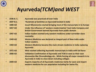 Ayurveda(TCM)and WEST
•   2596 B. C.   Ayurveda was practiced all over India
•   2697 B.C.    ‘Hundreds of Samhitas on Ayurveda’existed in India
•   1800 AD      Jesuit Missionaries started bringing most of the manuscripts in to Europe
•   1857 AD      Under the influence of ‘western modernization’ East India Company and
                 British Government banned Ayurveda from public domain
•   1947 AD      Indian leaders wanted only western medicine under surrender slave
                 mentality
•   1949 AD      Western Medicine was declared as integral part of New India under
                 Indian Leaders.
•   1969 AD      Western Medicine became the main stream medicine in India replacing
                 Ayurveda
•   1972 AD      West started collecting Ayurvedic manuscripts in India with full force
•   2000 AD      Validation Confirmation of Ayurveda and TCM in west as their own
                 discoveries like Chronobiology etc.. While forcing all major research in to
                 Ayurveda in India to close down including colleges
•   2009 AD      Exports majority of all Ayurvedic medicines herbs for west and import
                 western medicine for our population including for Swine Flu.
 