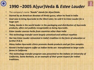 1990 –2005 A(yur)Veda & Estee Lauder
•   The company’s name “Aveda” stands for A(yur)Veda.
•   Started by an American devotee of Hindu gurus, when he lived in India
•   Goal was to bring Ayurveda to the West Later, he sold it to Estee Lauder for a
    huge sum
•   Today, Aveda is the world leader in the packaging and distribution of Ayurveda
    products, often not publicly recognizable as being Ayurvedic.
•   Estee Lauder sources herbs from countries other than India
•   This technology transfer went largely unnoticed and without royalties
•   Nor has Estee Lauder reinvested in India’s tradition in the form of education or
    further R & D.
•   Many Indian Ayurvedic clinics promote Aveda products and get free samples.
•   Kerala’s herbal exports suffer as Indian herbs are transplanted to large-scale
    farms in California
•   This technology transfer program was presented to the Indians at University of
    California, Santa Barbara, as an example of their great respect for Indian
    traditions.
 