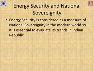 Energy Security and National
            Sovereignity
• Energy Security is considered as a measure of
  National Sovereignity in the modern world so
  it is essential to evaluate its trends in Indian
  Republic.
 