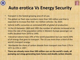 Auto erotica Vs Energy Security
•   Transport is the fastest-growing area of oil use.
•   The global car fleet now numbers more than 500 million and that is
    expected to increase five-fold –to 3 billion vehicles –by 2020.
•   Vehicle traffic consumes an estimated 60% of global oil production.
•    In the US between 1969 and 1995 the number of vehicles increased at six
    times the rate of the population while in Western Europe passenger car
    traffic doubled from 1970 to 1995.
•    Industrial nations have 19% of the world population but use nearly 69%
    of all energy that goes to transport. The US use more than a third of the
    world‘s transport energy.
•    Worldwide the share of carbon dioxide from transport rose from 17% in
    1971 to 23% in 1997.
•   There are already more than 500 million cars on the world’s roads, all
    pumping out smog-generating toxic fumes and deadly carbon dioxide
 