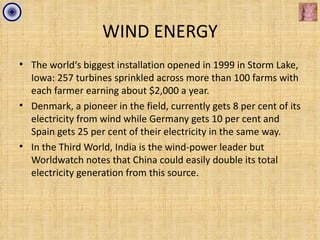 WIND ENERGY
• The world‘s biggest installation opened in 1999 in Storm Lake,
  Iowa: 257 turbines sprinkled across more than 100 farms with
  each farmer earning about $2,000 a year.
• Denmark, a pioneer in the field, currently gets 8 per cent of its
  electricity from wind while Germany gets 10 per cent and
  Spain gets 25 per cent of their electricity in the same way.
• In the Third World, India is the wind-power leader but
  Worldwatch notes that China could easily double its total
  electricity generation from this source.
 