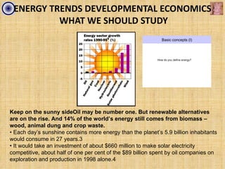 ENERGY TRENDS DEVELOPMENTAL ECONOMICS
          WHAT WE SHOULD STUDY
                                                              Basic concepts (I)




                                                           How do you define energy?




Keep on the sunny sideOil may be number one. But renewable alternatives
are on the rise. And 14% of the world’s energy still comes from biomass –
wood, animal dung and crop waste.
• Each day’s sunshine contains more energy than the planet’s 5.9 billion inhabitants
would consume in 27 years.3
• It would take an investment of about $660 million to make solar electricity
competitive, about half of one per cent of the $89 billion spent by oil companies on
exploration and production in 1998 alone.4
 
