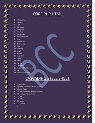 CORE PHP HTML
1. Introduction
2. Elements
3. Tags
4. Attributes
5. Paragraph
6. Headings
7. Line breaks
8. Horizontal rules
9. Lists
10. Formatting
11. Color codes
12. Font
13. Text lings
14. Email
15. Images
16. Image link
17. Forms
18. Table
19. Frames
20. Comments
21. Music codes video codes
22. Div
23. Dreamweaver(IDE)
CASCADING STYLE SHEET
1. Introduction
2. Types of CSS(Internal ,Inline, External)
3. Selectors(tags)
4. Use o9f class and id with the selectors
5. CSS backgrounds and color
6. CSS text
7. CSS font
8. CSS Border
9. CSS Padding
S
 