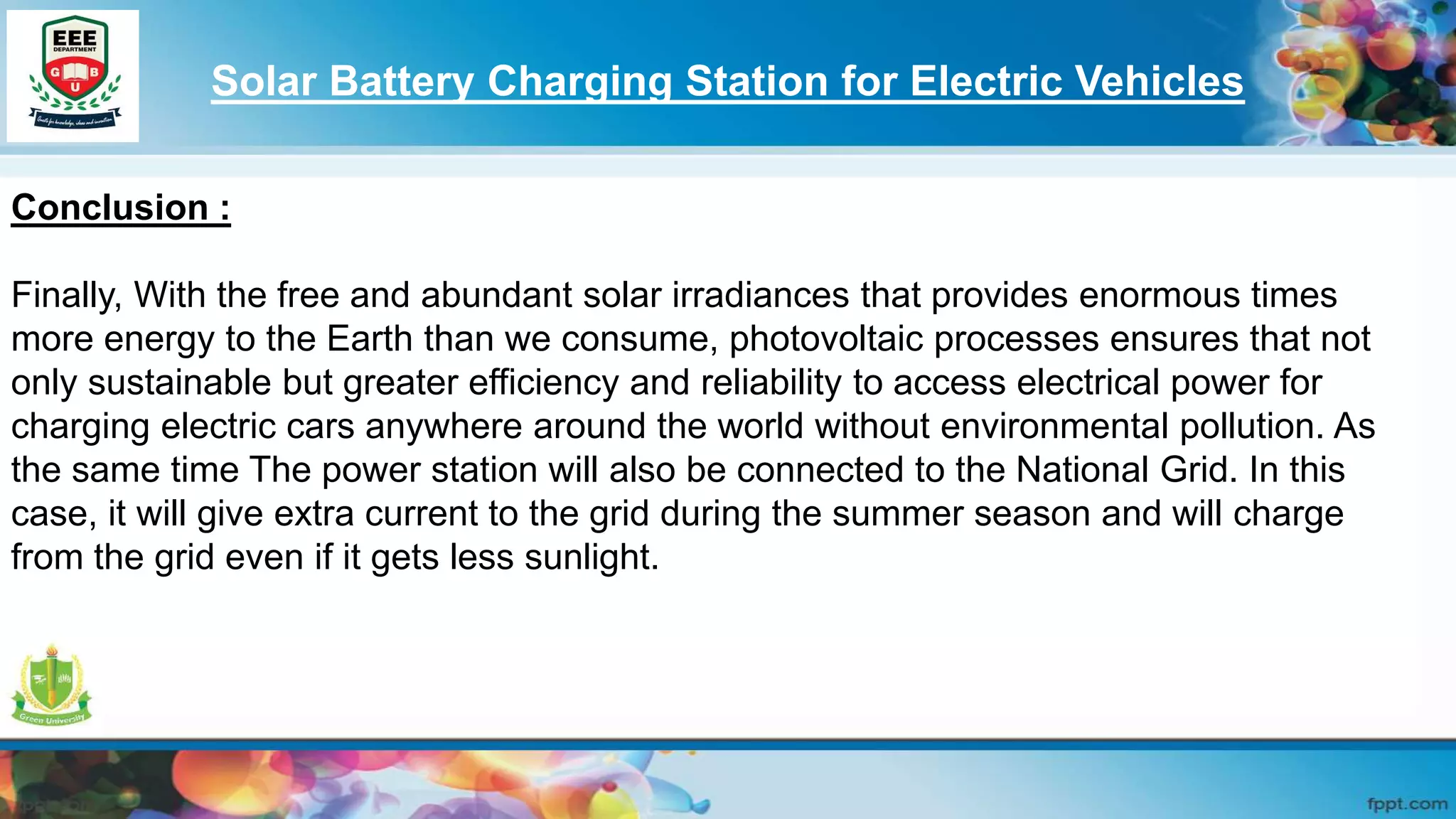 Solar Battery Charging Station for Electric Vehicles
Conclusion :
Finally, With the free and abundant solar irradiances that provides enormous times
more energy to the Earth than we consume, photovoltaic processes ensures that not
only sustainable but greater efficiency and reliability to access electrical power for
charging electric cars anywhere around the world without environmental pollution. As
the same time The power station will also be connected to the National Grid. In this
case, it will give extra current to the grid during the summer season and will charge
from the grid even if it gets less sunlight.
 