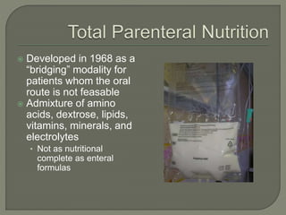  Developed in 1968 as a
“bridging” modality for
patients whom the oral
route is not feasable
 Admixture of amino
acids, dextrose, lipids,
vitamins, minerals, and
electrolytes
• Not as nutritional
complete as enteral
formulas
 
