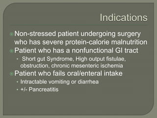 Non-stressed patient undergoing surgery
who has severe protein-calorie malnutrition
Patient who has a nonfunctional GI tract
• Short gut Syndrome, High output fistulae,
obstruction, chronic mesenteric ischemia
Patient who fails oral/enteral intake
• Intractable vomiting or diarrhea
• +/- Pancreatitis
 