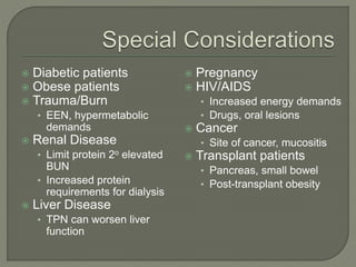  Diabetic patients
 Obese patients
 Trauma/Burn
• EEN, hypermetabolic
demands
 Renal Disease
• Limit protein 2o elevated
BUN
• Increased protein
requirements for dialysis
 Liver Disease
• TPN can worsen liver
function
 Pregnancy
 HIV/AIDS
• Increased energy demands
• Drugs, oral lesions
 Cancer
• Site of cancer, mucositis
 Transplant patients
• Pancreas, small bowel
• Post-transplant obesity
 