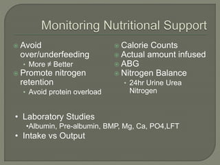  Avoid
over/underfeeding
• More ≠ Better
 Promote nitrogen
retention
• Avoid protein overload
 Calorie Counts
 Actual amount infused
 ABG
 Nitrogen Balance
• 24hr Urine Urea
Nitrogen
• Laboratory Studies
•Albumin, Pre-albumin, BMP, Mg, Ca, PO4,LFT
• Intake vs Output
 
