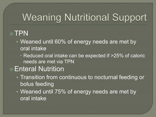 TPN
• Weaned until 60% of energy needs are met by
oral intake
 Reduced oral intake can be expected if >25% of caloric
needs are met via TPN
Enteral Nutrition
• Transition from continuous to nocturnal feeding or
bolus feeding
• Weaned until 75% of energy needs are met by
oral intake
 