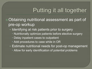 Obtaining nutritional assessment as part of
pre-op workup
• Identifying at risk patients prior to surgery
 Nutritionally optimize patients before elective surgery
 Delay inpatient cases to outpatient
 Add procedures to case while in OR
• Estimate nutritional needs for post-op management
 Allow for early identification of potential problems
 