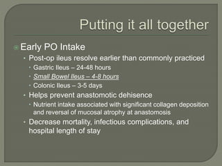  Early PO Intake
• Post-op ileus resolve earlier than commonly practiced
 Gastric Ileus – 24-48 hours
 Small Bowel Ileus – 4-8 hours
 Colonic Ileus – 3-5 days
• Helps prevent anastomotic dehisence
 Nutrient intake associated with significant collagen deposition
and reversal of mucosal atrophy at anastomosis
• Decrease mortality, infectious complications, and
hospital length of stay
 