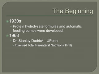 1930s
• Protein hydrolysate formulas and automatic
feeding pumps were developed
1968
• Dr. Stanley Dudrick - UPenn
 Invented Total Parenteral Nutrition (TPN)
 