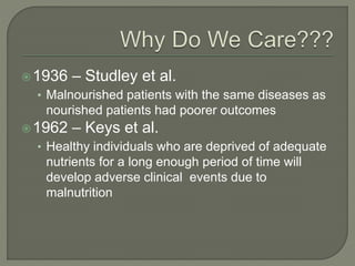 1936 – Studley et al.
• Malnourished patients with the same diseases as
nourished patients had poorer outcomes
1962 – Keys et al.
• Healthy individuals who are deprived of adequate
nutrients for a long enough period of time will
develop adverse clinical events due to
malnutrition
 