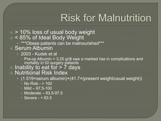  > 10% loss of usual body weight
 < 85% of Ideal Body Weight
• ***Obese patients can be malnourished***
 Serum Albumin
• 2003 - Kudsk et al
 Pre-op Albumin < 3.25 g/dl saw a marked rise in complications and
mortality in GI surgery patients
 Inability to eat for > 7 days
 Nutritional Risk Index
• (1.519×serum albumin)+(41.7×(present weight/usual weight))
 No Risk - > 100
 Mild – 97.5-100
 Moderate – 83.5-97.5
 Severe - < 83.5
 