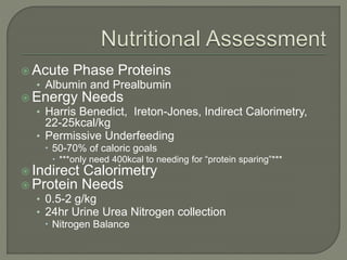  Acute Phase Proteins
• Albumin and Prealbumin
 Energy Needs
• Harris Benedict, Ireton-Jones, Indirect Calorimetry,
22-25kcal/kg
• Permissive Underfeeding
 50-70% of caloric goals
 ***only need 400kcal to needing for “protein sparing”***
 Indirect Calorimetry
 Protein Needs
• 0.5-2 g/kg
• 24hr Urine Urea Nitrogen collection
 Nitrogen Balance
 