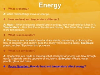 Energy What is energy?
A: What makes things move or change.
 How are heat and temperature different?
A: Heat – When molecules absorb/take in energy, how much energy it has in it.
Temperature – How fast the molecules are moving. The faster they move, the
more temperature.
 What is an insulator?
A: The atoms are not easily freed and are stable, preventing or blocking the
flow of electricity and energy. Stop the energy from moving easily. Examples:
plastic, rubber, Styrofoam and porcelain.
 What is a conductor?
A: Conductors are made of materials that electricity or energy can flow through
easily. Materials are the opposite of insulators. Examples: metals, water,
people, glass and trees
 Focus Question: How do heat and temperature affect energy?
 