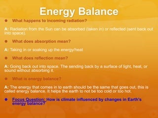 Energy Balance
 What happens to incoming radiation?
A: Radiation from the Sun can be absorbed (taken in) or reflected (sent back out
into space).
 What does absorption mean?
A: Taking in or soaking up the energy/heat
 What does reflection mean?
A: Going back out into space. The sending back by a surface of light, heat, or
sound without absorbing it.
 What is energy balance?
A: The energy that comes in to earth should be the same that goes out, this is
called energy balance. It helps the earth to not be too cold or too hot.
 Focus Question: How is climate influenced by changes in Earth's
energy balance?
 