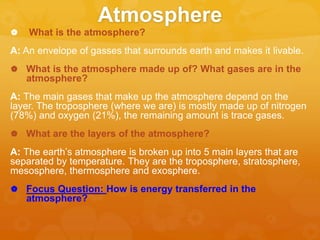 Atmosphere
 What is the atmosphere?
A: An envelope of gasses that surrounds earth and makes it livable.
 What is the atmosphere made up of? What gases are in the
atmosphere?
A: The main gases that make up the atmosphere depend on the
layer. The troposphere (where we are) is mostly made up of nitrogen
(78%) and oxygen (21%), the remaining amount is trace gases.
 What are the layers of the atmosphere?
A: The earth’s atmosphere is broken up into 5 main layers that are
separated by temperature. They are the troposphere, stratosphere,
mesosphere, thermosphere and exosphere.
 Focus Question: How is energy transferred in the
atmosphere?
 