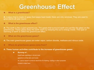 Greenhouse Effect
 What is a greenhouse?
A: A place that is made of glass that keeps heat inside; there are only windows. They are used to
grow plants all year round.
 What is the greenhouse effect?
A: The earth is like a giant greenhouse. The gases that surround earth are just like the glass on the
greenhouse. These gases keep the earth warm by keeping the sun’s energy inside. This type of
warming of earth is called the greenhouse effect.
 What are the greenhouse gases?
A: The main greenhouse gases are water vapor, carbon dioxide, methane and nitrous oxide.
 Where do greenhouse gases come from?
A: These human activities contribute to the increase of greenhouse gases:
 Burning of…
fossil fuels (petroleum, oil and coal)
gasoline to drive cars and trucks
oil, coal or wood to produce electricity for heating, cooling or other purposes
forests to clear land
 
