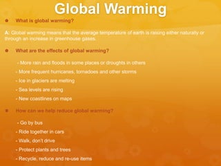 Global Warming
 What is global warming?
A: Global warming means that the average temperature of earth is raising either naturally or
through an increase in greenhouse gases.
 What are the effects of global warming?
- More rain and floods in some places or droughts in others
- More frequent hurricanes, tornadoes and other storms
- Ice in glaciers are melting
- Sea levels are rising
- New coastlines on maps
 How can we help reduce global warming?
- Go by bus
- Ride together in cars
- Walk, don’t drive
- Protect plants and trees
- Recycle, reduce and re-use items
 