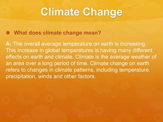Climate Change
 What does climate change mean?
A: The overall average temperature on earth is increasing.
This increase in global temperatures is having many different
effects on earth and climate. Climate is the average weather of
an area over a long period of time. Climate change on earth
refers to changes in climate patterns, including temperature,
precipitation, winds and other factors.
 