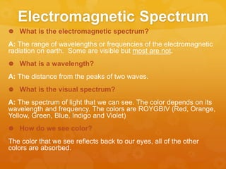 Electromagnetic Spectrum
 What is the electromagnetic spectrum?
A: The range of wavelengths or frequencies of the electromagnetic
radiation on earth. Some are visible but most are not.
 What is a wavelength?
A: The distance from the peaks of two waves.
 What is the visual spectrum?
A: The spectrum of light that we can see. The color depends on its
wavelength and frequency. The colors are ROYGBIV (Red, Orange,
Yellow, Green, Blue, Indigo and Violet)
 How do we see color?
The color that we see reflects back to our eyes, all of the other
colors are absorbed.
 