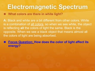 Electromagnetic Spectrum
 What colors are there in white light?
A: Black and white are a bit different from other colors. White
is a combination of all colors, so when we see white, the object
is reflecting all the colors of light the same. Black is the
opposite. When we see a black object that means almost all
the colors of light are being absorbed.
 Focus Question: How does the color of light affect its
energy?
 