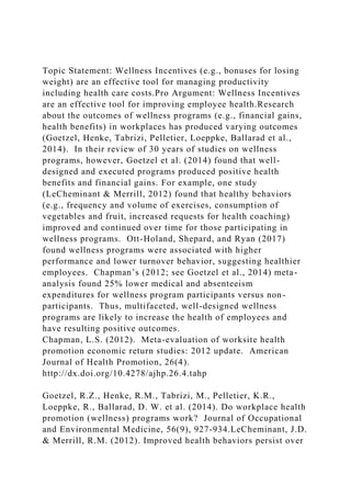 Topic Statement: Wellness Incentives (e.g., bonuses for losing
weight) are an effective tool for managing productivity
including health care costs.Pro Argument: Wellness Incentives
are an effective tool for improving employee health.Research
about the outcomes of wellness programs (e.g., financial gains,
health benefits) in workplaces has produced varying outcomes
(Goetzel, Henke, Tabrizi, Pelletier, Loeppke, Ballarad et al.,
2014). In their review of 30 years of studies on wellness
programs, however, Goetzel et al. (2014) found that well-
designed and executed programs produced positive health
benefits and financial gains. For example, one study
(LeCheminant & Merrill, 2012) found that healthy behaviors
(e.g., frequency and volume of exercises, consumption of
vegetables and fruit, increased requests for health coaching)
improved and continued over time for those participating in
wellness programs. Ott-Holand, Shepard, and Ryan (2017)
found wellness programs were associated with higher
performance and lower turnover behavior, suggesting healthier
employees. Chapman’s (2012; see Goetzel et al., 2014) meta-
analysis found 25% lower medical and absenteeism
expenditures for wellness program participants versus non-
participants. Thus, multifaceted, well-designed wellness
programs are likely to increase the health of employees and
have resulting positive outcomes.
Chapman, L.S. (2012). Meta-evaluation of worksite health
promotion economic return studies: 2012 update. American
Journal of Health Promotion, 26(4).
http://dx.doi.org/10.4278/ajhp.26.4.tahp
Goetzel, R.Z., Henke, R.M., Tabrizi, M., Pelletier, K.R.,
Loeppke, R., Ballarad, D. W. et al. (2014). Do workplace health
promotion (wellness) programs work? Journal of Occupational
and Environmental Medicine, 56(9), 927-934.LeCheminant, J.D.
& Merrill, R.M. (2012). Improved health behaviors persist over
 