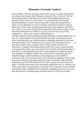 Monsanto s Lawsuits Analysis
Do you think it s fair that one farmer had to settle (say he was guilty) because that
was cheaper than trying to fight Monsanto s lawsuits? Why or why not? The fact
that the farmer had to settle because he couldn t afford fighting the lawsuit is
extremely unfair. However, I don t think it is a good decision. Even thought
defeating Mansanto in court is almost impossible, settling and saying that I m
guilty is not an alternative if I were in his place. Not because I believe in justice,
but because I believe that our fight against this kind of big companies will not be
easy, and if we give up so easily from the beginning of the road we couldn t see the
end of this dark tunnel soon. When we give up, we are giving a sign to those
companies to... Show more content on Helpwriting.net ...
The film mentioned that Group Danone bought Stonyfiels, Colgate bought Tom s of
main etc.... Big companies can do anything that give them more money and less
costs; and buying their new youth concurrent is undoubtly profitable. In one hand
their getting ride of a new concurrent in the market. In the other hand they are ..... of
their part in market, their consumers and even their workers and their new
innovations. Companies like Danone,Kellog, and Clorox wants to attract the kind
of consumer that is able to pay more money to buy healthier and cleaner products. I
think that is to still putting the name of the small companies in products made by
new companies. In addition I think if the consumer knows about that, they will
probably change to other brand because big companies are not trustable in
consumers minds. The consumer knows very well that big companies will not think
twice about cheating in the product quality to make more profit. Author Michael
Pollan points out in the film that to eat well in this country costs more than to eat
badly. It will take more money and some people simply don t have it. And that s one
of the reasons that we need changes at the policy level so that the carrots are a better
deal than the chips. If healthful, environmentally sustainable food were to cost less
than other food, do you think people would eat more of it? Why do you think
 