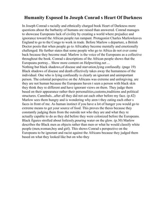 Humanity Exposed In Joseph Conrad s Heart Of Darkness
In Joseph Conrad s racially and ethnically charged book Heart of Darkness more
questions about the barbarity of humans are raised than answered. Conrad manages
to showcase Europeans lack of civility by creating a world where prejudice and
ignorance toward the African people run rampant. Protagonist Charles Marlowleaves
England to go to the Congo to work in trade. Before Marlow s departure, a British
Doctor posits that when people go to Africathey become mentally and emotionally
challenged. He further states that some people who go to Africa do not ever come
back because they become mad. Marlow is the voice of the Europeans as a collective
throughout the book. Conrad s descriptions of the African people shows that the
Europeans portray... Show more content on Helpwriting.net ...
Nothing but black shadows,of disease and starvation,lying confusedly. (page 19)
Black shadows of disease and death effectively takes away the humanness of the
individual. One who is lying confusedly is clearly an ignorant and unimportant
person. The colonial perspective on the Africans was extreme and unforgiving. are
they are not human because the Europeans haven t seen a person with black skin
they think they re different and have ignorant views on them. They judge them
based on their appearance rather their personalities,customs,traditions and political
structures. Cannibals...after all they did not eat each other before my face. (p.42)
Marlow sees them hungry and is wondering why aren t they eating each other s
faces in front of me. As human instinct if you have a lot of hunger you would go to
extreme means to get your source of food. This proves the thesis because they
constantly judging them from the outside not who they are and what they re
actually capable to do as they did before they were colonized before the Europeans.
Black figures strolled about listlessly,pouring water on the glow. (p.30) Marlow
describes the Black men as objects rather than men or what he would classify white
people (men,woman,boy and girl). This shows Conrad s perspective on the
Europeans to be ignorant and racist against the Africans because they judged them
based on what they looked like but on who they
 