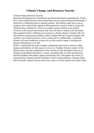 Climate Change And Resource Scarcity
Climate Change Resource Scarcity
Resources throughout the United States are being exhausted an alarming rate. In fact,
95% of the original forests in the United States are now gone (DiCaprio).Personally, I
think this is a shocking and eye opening statistic. The statistic really gives you an
insight on how much of the natural world humans have used in order to sustain the
lifestyles they currently live. However, people cannot continue to use natural
resources at the current rate because they won t be able to sustain us for the future.
One component that is affecting our resources is climate change. Countries all over
the world are experiencing changes in their climates that have caused droughts and
conflicts over natural resources, such as water and oil. Additionally, a changing
climate will cause healthcare systems all over the world to adapt to treating new
diseases (Richardson, et al. 44).
Earth is a planet that has many complex components that work in unison to allow
humans and millions of other species to live on it. Stephen Emmott, author of Ten
Billion states, the main components of the systems are the atmosphere (the air we
breathe), hydrosphere (the planet s water), cryosphere (the ice sheet and glaciers),
and the biosphere (the planet s plants and animals (36). Throughout the course of
human history, humans and the Earth have lived in mutual harmony. Humans didn t
alter the Earth s natural systems and cycles, and, as a result, humans have had a fairly
 